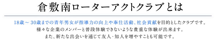 倉敷南ローターアクトクラブとは18歳～30歳までの青年男女が指導力の向上や奉仕活動、社会貢献を目的としたクラブです。様々な企業のメンバーと普段体験できないような貴重な体験が出来ます。また、新たな出会いを通じて友人・知人を増やすことも可能です。